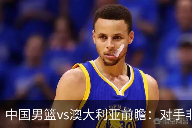 中国男篮vs澳大利亚前瞻：对手非最强阵，男篮磨合阵容是首要目标