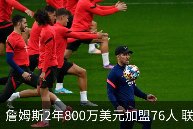詹姆斯2年800万美元加盟76人 联手大帝+马克西+布朗