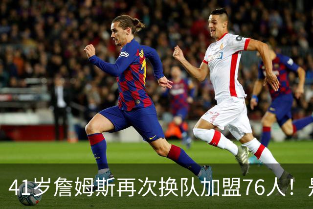 41岁詹姆斯再次换队加盟76人！是封神终章还是“抱团之王”最后的掩饰？
