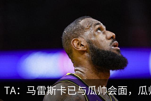 TA：马雷斯卡已与瓜帅会面，瓜帅告诉他不用担心被媒体误解